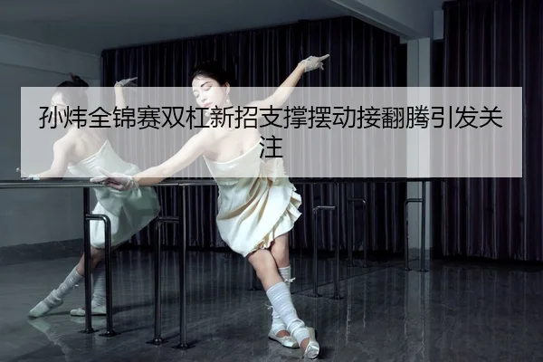 孙炜全锦赛双杠新招支撑摆动接翻腾引发关注